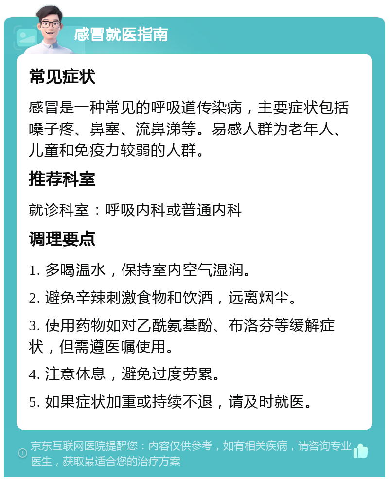 感冒就医指南 常见症状 感冒是一种常见的呼吸道传染病，主要症状包括嗓子疼、鼻塞、流鼻涕等。易感人群为老年人、儿童和免疫力较弱的人群。 推荐科室 就诊科室：呼吸内科或普通内科 调理要点 1. 多喝温水，保持室内空气湿润。 2. 避免辛辣刺激食物和饮酒，远离烟尘。 3. 使用药物如对乙酰氨基酚、布洛芬等缓解症状，但需遵医嘱使用。 4. 注意休息，避免过度劳累。 5. 如果症状加重或持续不退，请及时就医。