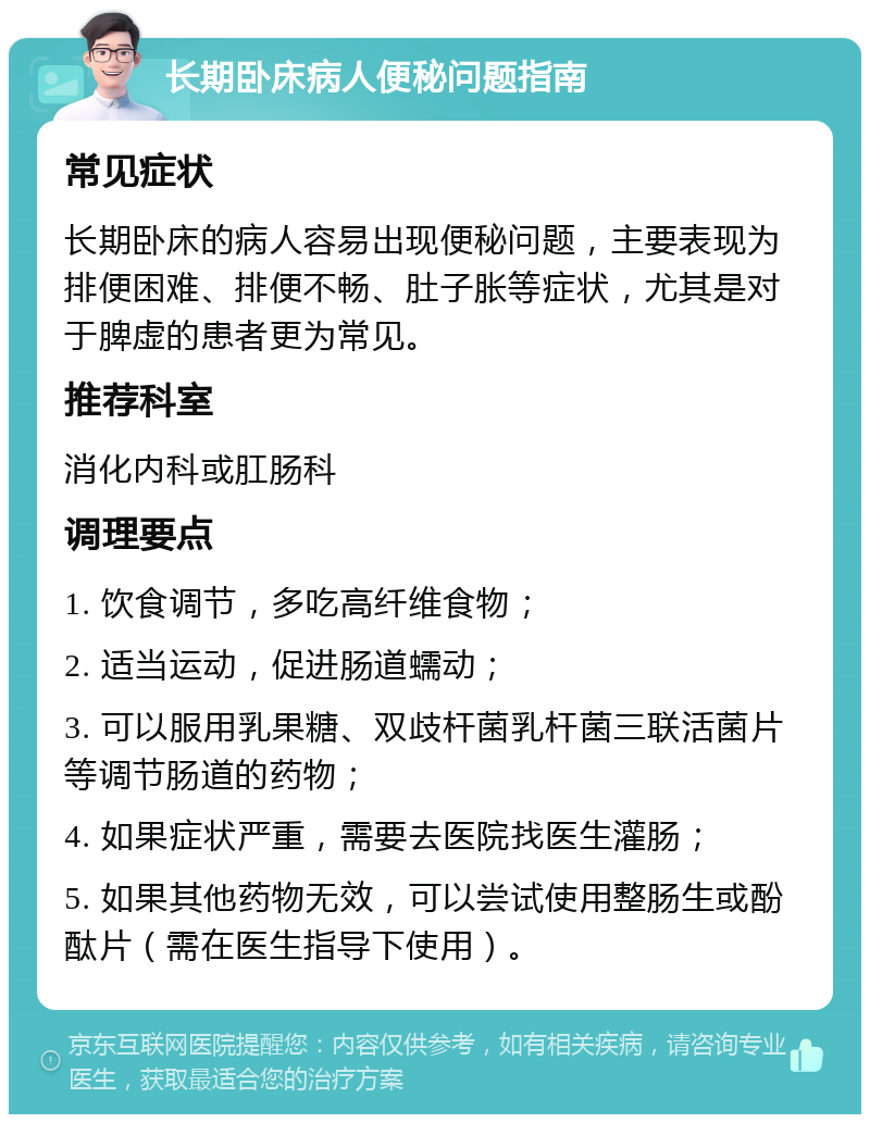 长期卧床病人便秘问题指南 常见症状 长期卧床的病人容易出现便秘问题，主要表现为排便困难、排便不畅、肚子胀等症状，尤其是对于脾虚的患者更为常见。 推荐科室 消化内科或肛肠科 调理要点 1. 饮食调节，多吃高纤维食物； 2. 适当运动，促进肠道蠕动； 3. 可以服用乳果糖、双歧杆菌乳杆菌三联活菌片等调节肠道的药物； 4. 如果症状严重，需要去医院找医生灌肠； 5. 如果其他药物无效，可以尝试使用整肠生或酚酞片（需在医生指导下使用）。