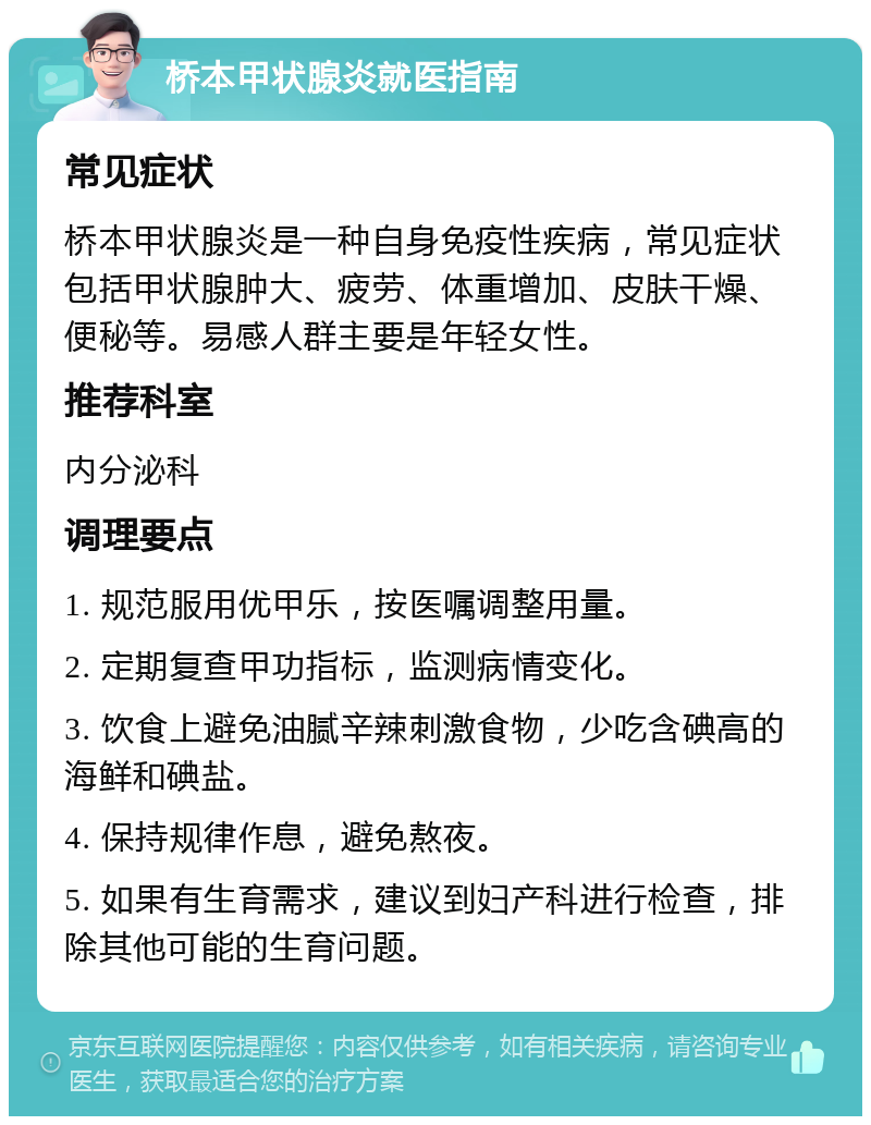 桥本甲状腺炎就医指南 常见症状 桥本甲状腺炎是一种自身免疫性疾病，常见症状包括甲状腺肿大、疲劳、体重增加、皮肤干燥、便秘等。易感人群主要是年轻女性。 推荐科室 内分泌科 调理要点 1. 规范服用优甲乐，按医嘱调整用量。 2. 定期复查甲功指标，监测病情变化。 3. 饮食上避免油腻辛辣刺激食物，少吃含碘高的海鲜和碘盐。 4. 保持规律作息，避免熬夜。 5. 如果有生育需求，建议到妇产科进行检查，排除其他可能的生育问题。