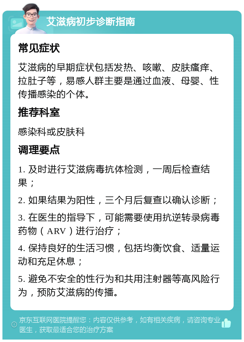 艾滋病初步诊断指南 常见症状 艾滋病的早期症状包括发热、咳嗽、皮肤瘙痒、拉肚子等，易感人群主要是通过血液、母婴、性传播感染的个体。 推荐科室 感染科或皮肤科 调理要点 1. 及时进行艾滋病毒抗体检测，一周后检查结果； 2. 如果结果为阳性，三个月后复查以确认诊断； 3. 在医生的指导下，可能需要使用抗逆转录病毒药物（ARV）进行治疗； 4. 保持良好的生活习惯，包括均衡饮食、适量运动和充足休息； 5. 避免不安全的性行为和共用注射器等高风险行为，预防艾滋病的传播。