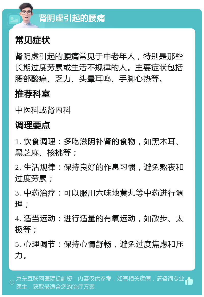 肾阴虚引起的腰痛 常见症状 肾阴虚引起的腰痛常见于中老年人，特别是那些长期过度劳累或生活不规律的人。主要症状包括腰部酸痛、乏力、头晕耳鸣、手脚心热等。 推荐科室 中医科或肾内科 调理要点 1. 饮食调理：多吃滋阴补肾的食物，如黑木耳、黑芝麻、核桃等； 2. 生活规律：保持良好的作息习惯，避免熬夜和过度劳累； 3. 中药治疗：可以服用六味地黄丸等中药进行调理； 4. 适当运动：进行适量的有氧运动，如散步、太极等； 5. 心理调节：保持心情舒畅，避免过度焦虑和压力。