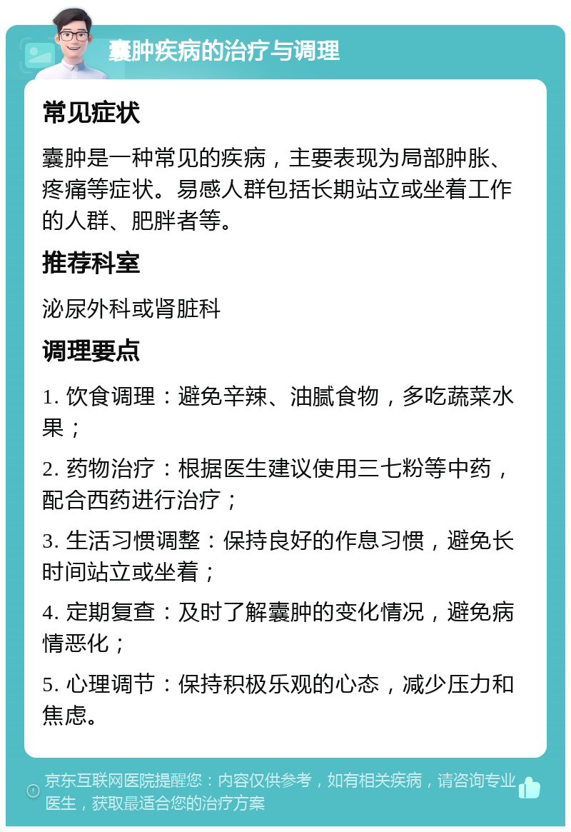 囊肿疾病的治疗与调理 常见症状 囊肿是一种常见的疾病，主要表现为局部肿胀、疼痛等症状。易感人群包括长期站立或坐着工作的人群、肥胖者等。 推荐科室 泌尿外科或肾脏科 调理要点 1. 饮食调理：避免辛辣、油腻食物，多吃蔬菜水果； 2. 药物治疗：根据医生建议使用三七粉等中药，配合西药进行治疗； 3. 生活习惯调整：保持良好的作息习惯，避免长时间站立或坐着； 4. 定期复查：及时了解囊肿的变化情况，避免病情恶化； 5. 心理调节：保持积极乐观的心态，减少压力和焦虑。