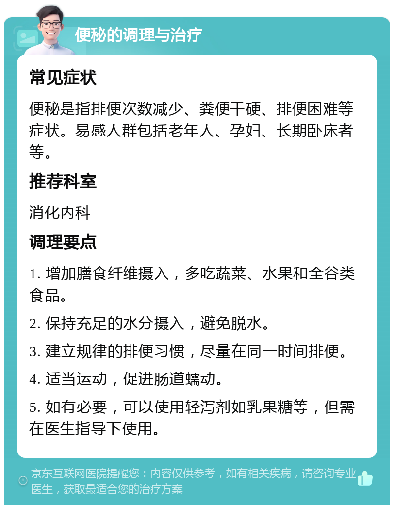 便秘的调理与治疗 常见症状 便秘是指排便次数减少、粪便干硬、排便困难等症状。易感人群包括老年人、孕妇、长期卧床者等。 推荐科室 消化内科 调理要点 1. 增加膳食纤维摄入，多吃蔬菜、水果和全谷类食品。 2. 保持充足的水分摄入，避免脱水。 3. 建立规律的排便习惯，尽量在同一时间排便。 4. 适当运动，促进肠道蠕动。 5. 如有必要，可以使用轻泻剂如乳果糖等，但需在医生指导下使用。