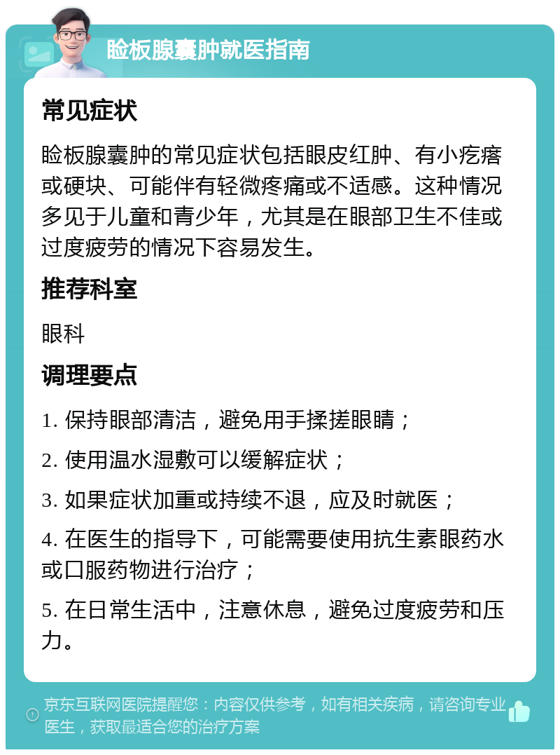 睑板腺囊肿就医指南 常见症状 睑板腺囊肿的常见症状包括眼皮红肿、有小疙瘩或硬块、可能伴有轻微疼痛或不适感。这种情况多见于儿童和青少年，尤其是在眼部卫生不佳或过度疲劳的情况下容易发生。 推荐科室 眼科 调理要点 1. 保持眼部清洁，避免用手揉搓眼睛； 2. 使用温水湿敷可以缓解症状； 3. 如果症状加重或持续不退，应及时就医； 4. 在医生的指导下，可能需要使用抗生素眼药水或口服药物进行治疗； 5. 在日常生活中，注意休息，避免过度疲劳和压力。