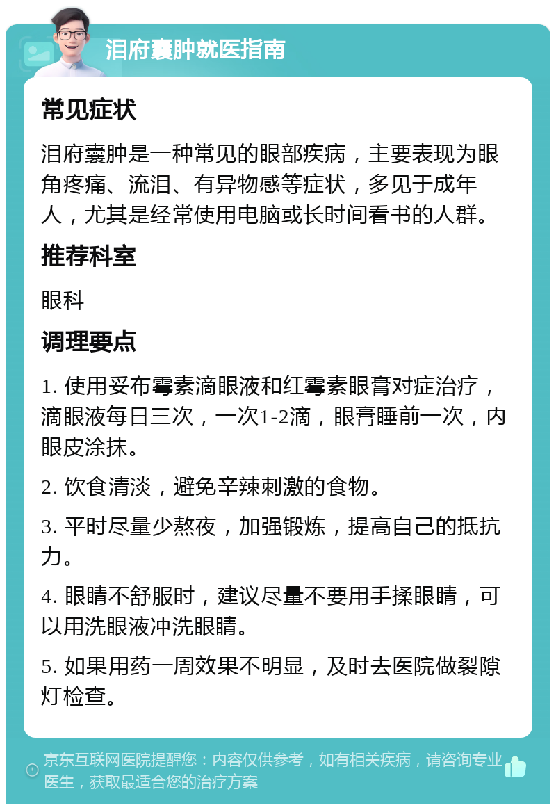 泪府囊肿就医指南 常见症状 泪府囊肿是一种常见的眼部疾病，主要表现为眼角疼痛、流泪、有异物感等症状，多见于成年人，尤其是经常使用电脑或长时间看书的人群。 推荐科室 眼科 调理要点 1. 使用妥布霉素滴眼液和红霉素眼膏对症治疗，滴眼液每日三次，一次1-2滴，眼膏睡前一次，内眼皮涂抹。 2. 饮食清淡，避免辛辣刺激的食物。 3. 平时尽量少熬夜，加强锻炼，提高自己的抵抗力。 4. 眼睛不舒服时，建议尽量不要用手揉眼睛，可以用洗眼液冲洗眼睛。 5. 如果用药一周效果不明显，及时去医院做裂隙灯检查。