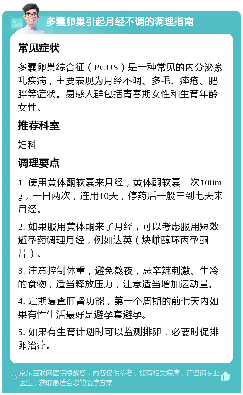 多囊卵巢引起月经不调的调理指南 常见症状 多囊卵巢综合征（PCOS）是一种常见的内分泌紊乱疾病，主要表现为月经不调、多毛、痤疮、肥胖等症状。易感人群包括青春期女性和生育年龄女性。 推荐科室 妇科 调理要点 1. 使用黄体酮软囊来月经，黄体酮软囊一次100mg，一日两次，连用10天，停药后一般三到七天来月经。 2. 如果服用黄体酮来了月经，可以考虑服用短效避孕药调理月经，例如达英（炔雌醇环丙孕酮片）。 3. 注意控制体重，避免熬夜，忌辛辣刺激、生冷的食物，适当释放压力，注意适当增加运动量。 4. 定期复查肝肾功能，第一个周期的前七天内如果有性生活最好是避孕套避孕。 5. 如果有生育计划时可以监测排卵，必要时促排卵治疗。