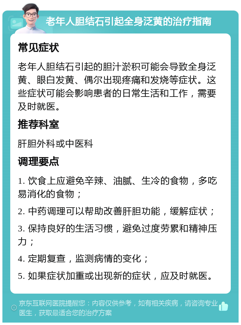 老年人胆结石引起全身泛黄的治疗指南 常见症状 老年人胆结石引起的胆汁淤积可能会导致全身泛黄、眼白发黄、偶尔出现疼痛和发烧等症状。这些症状可能会影响患者的日常生活和工作，需要及时就医。 推荐科室 肝胆外科或中医科 调理要点 1. 饮食上应避免辛辣、油腻、生冷的食物，多吃易消化的食物； 2. 中药调理可以帮助改善肝胆功能，缓解症状； 3. 保持良好的生活习惯，避免过度劳累和精神压力； 4. 定期复查，监测病情的变化； 5. 如果症状加重或出现新的症状，应及时就医。