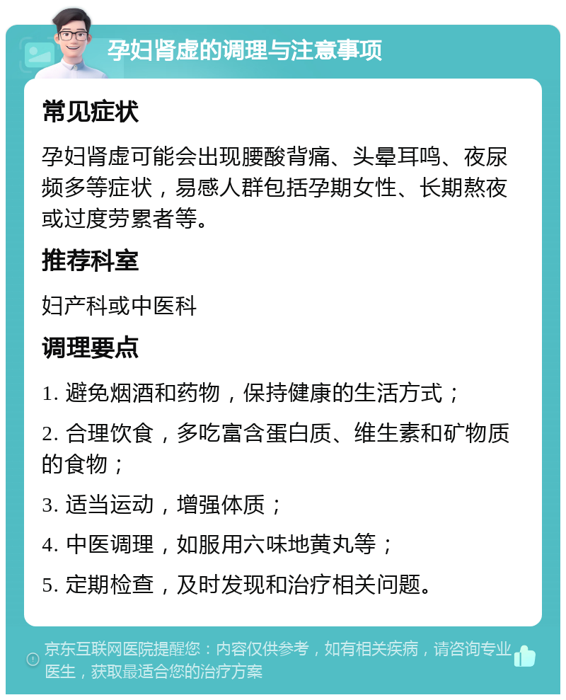 孕妇肾虚的调理与注意事项 常见症状 孕妇肾虚可能会出现腰酸背痛、头晕耳鸣、夜尿频多等症状，易感人群包括孕期女性、长期熬夜或过度劳累者等。 推荐科室 妇产科或中医科 调理要点 1. 避免烟酒和药物，保持健康的生活方式； 2. 合理饮食，多吃富含蛋白质、维生素和矿物质的食物； 3. 适当运动，增强体质； 4. 中医调理，如服用六味地黄丸等； 5. 定期检查，及时发现和治疗相关问题。