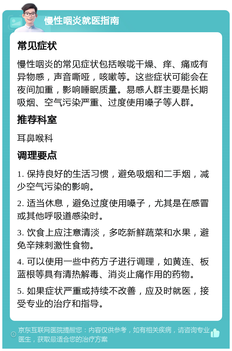 慢性咽炎就医指南 常见症状 慢性咽炎的常见症状包括喉咙干燥、痒、痛或有异物感，声音嘶哑，咳嗽等。这些症状可能会在夜间加重，影响睡眠质量。易感人群主要是长期吸烟、空气污染严重、过度使用嗓子等人群。 推荐科室 耳鼻喉科 调理要点 1. 保持良好的生活习惯，避免吸烟和二手烟，减少空气污染的影响。 2. 适当休息，避免过度使用嗓子，尤其是在感冒或其他呼吸道感染时。 3. 饮食上应注意清淡，多吃新鲜蔬菜和水果，避免辛辣刺激性食物。 4. 可以使用一些中药方子进行调理，如黄连、板蓝根等具有清热解毒、消炎止痛作用的药物。 5. 如果症状严重或持续不改善，应及时就医，接受专业的治疗和指导。