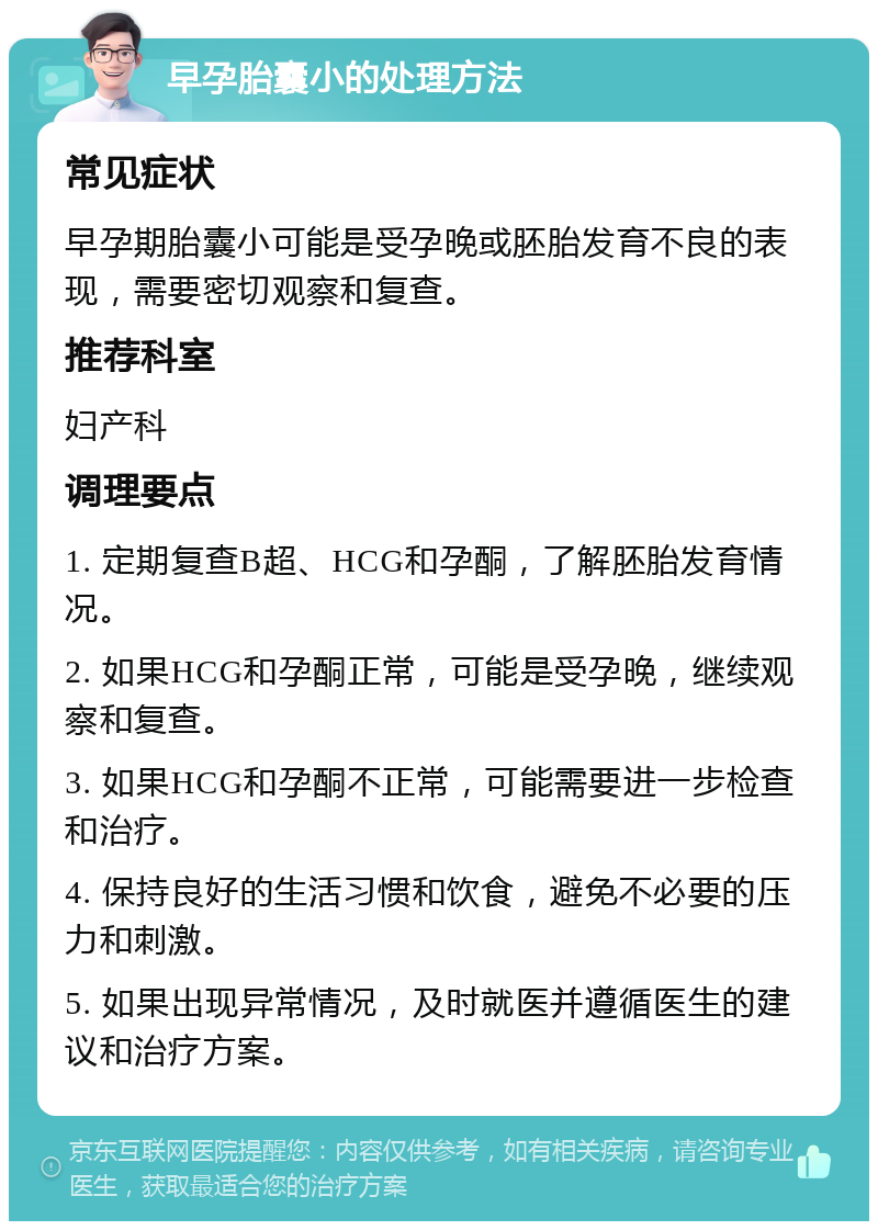 早孕胎囊小的处理方法 常见症状 早孕期胎囊小可能是受孕晚或胚胎发育不良的表现，需要密切观察和复查。 推荐科室 妇产科 调理要点 1. 定期复查B超、HCG和孕酮，了解胚胎发育情况。 2. 如果HCG和孕酮正常，可能是受孕晚，继续观察和复查。 3. 如果HCG和孕酮不正常，可能需要进一步检查和治疗。 4. 保持良好的生活习惯和饮食，避免不必要的压力和刺激。 5. 如果出现异常情况，及时就医并遵循医生的建议和治疗方案。