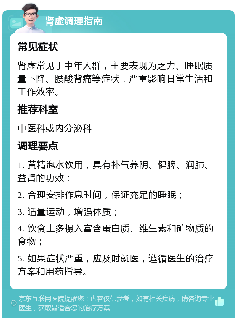 肾虚调理指南 常见症状 肾虚常见于中年人群，主要表现为乏力、睡眠质量下降、腰酸背痛等症状，严重影响日常生活和工作效率。 推荐科室 中医科或内分泌科 调理要点 1. 黄精泡水饮用，具有补气养阴、健脾、润肺、益肾的功效； 2. 合理安排作息时间，保证充足的睡眠； 3. 适量运动，增强体质； 4. 饮食上多摄入富含蛋白质、维生素和矿物质的食物； 5. 如果症状严重，应及时就医，遵循医生的治疗方案和用药指导。