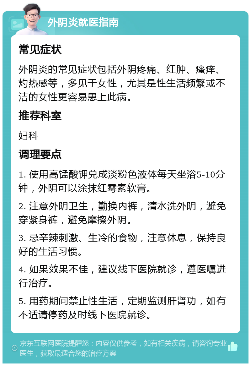 外阴炎就医指南 常见症状 外阴炎的常见症状包括外阴疼痛、红肿、瘙痒、灼热感等，多见于女性，尤其是性生活频繁或不洁的女性更容易患上此病。 推荐科室 妇科 调理要点 1. 使用高锰酸钾兑成淡粉色液体每天坐浴5-10分钟，外阴可以涂抹红霉素软膏。 2. 注意外阴卫生，勤换内裤，清水洗外阴，避免穿紧身裤，避免摩擦外阴。 3. 忌辛辣刺激、生冷的食物，注意休息，保持良好的生活习惯。 4. 如果效果不佳，建议线下医院就诊，遵医嘱进行治疗。 5. 用药期间禁止性生活，定期监测肝肾功，如有不适请停药及时线下医院就诊。