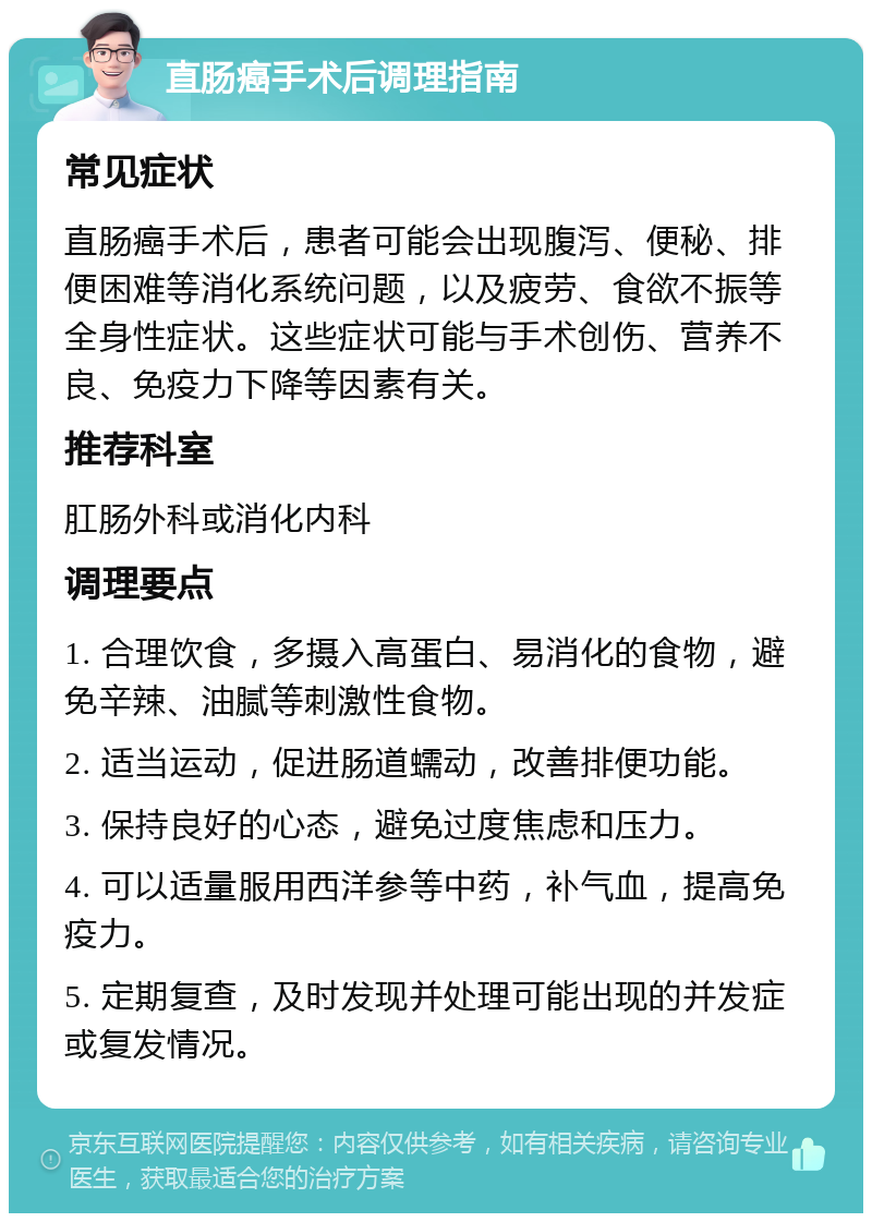 直肠癌手术后调理指南 常见症状 直肠癌手术后，患者可能会出现腹泻、便秘、排便困难等消化系统问题，以及疲劳、食欲不振等全身性症状。这些症状可能与手术创伤、营养不良、免疫力下降等因素有关。 推荐科室 肛肠外科或消化内科 调理要点 1. 合理饮食，多摄入高蛋白、易消化的食物，避免辛辣、油腻等刺激性食物。 2. 适当运动，促进肠道蠕动，改善排便功能。 3. 保持良好的心态，避免过度焦虑和压力。 4. 可以适量服用西洋参等中药，补气血，提高免疫力。 5. 定期复查，及时发现并处理可能出现的并发症或复发情况。