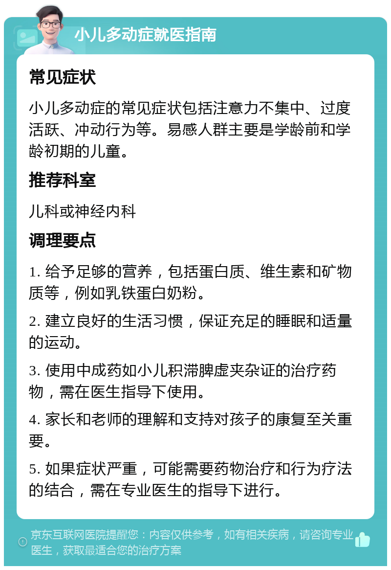 小儿多动症就医指南 常见症状 小儿多动症的常见症状包括注意力不集中、过度活跃、冲动行为等。易感人群主要是学龄前和学龄初期的儿童。 推荐科室 儿科或神经内科 调理要点 1. 给予足够的营养，包括蛋白质、维生素和矿物质等，例如乳铁蛋白奶粉。 2. 建立良好的生活习惯，保证充足的睡眠和适量的运动。 3. 使用中成药如小儿积滞脾虚夹杂证的治疗药物，需在医生指导下使用。 4. 家长和老师的理解和支持对孩子的康复至关重要。 5. 如果症状严重，可能需要药物治疗和行为疗法的结合，需在专业医生的指导下进行。