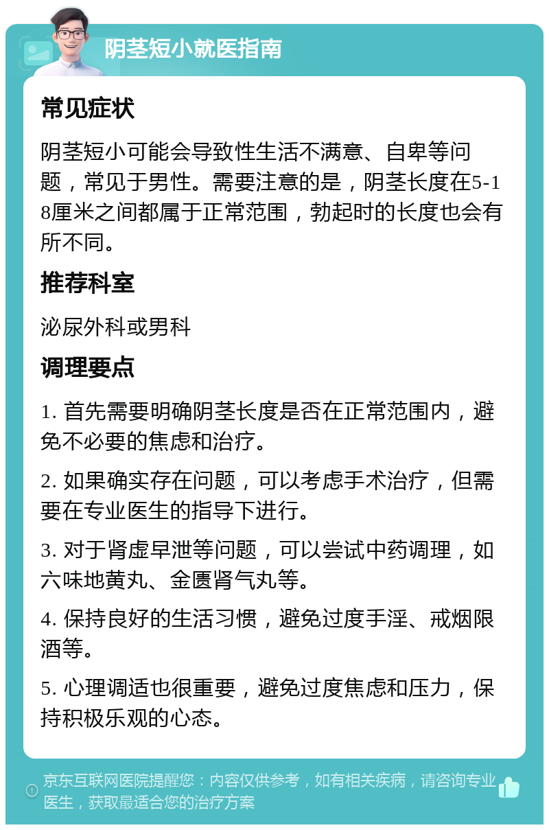 阴茎短小就医指南 常见症状 阴茎短小可能会导致性生活不满意、自卑等问题，常见于男性。需要注意的是，阴茎长度在5-18厘米之间都属于正常范围，勃起时的长度也会有所不同。 推荐科室 泌尿外科或男科 调理要点 1. 首先需要明确阴茎长度是否在正常范围内，避免不必要的焦虑和治疗。 2. 如果确实存在问题，可以考虑手术治疗，但需要在专业医生的指导下进行。 3. 对于肾虚早泄等问题，可以尝试中药调理，如六味地黄丸、金匮肾气丸等。 4. 保持良好的生活习惯，避免过度手淫、戒烟限酒等。 5. 心理调适也很重要，避免过度焦虑和压力，保持积极乐观的心态。