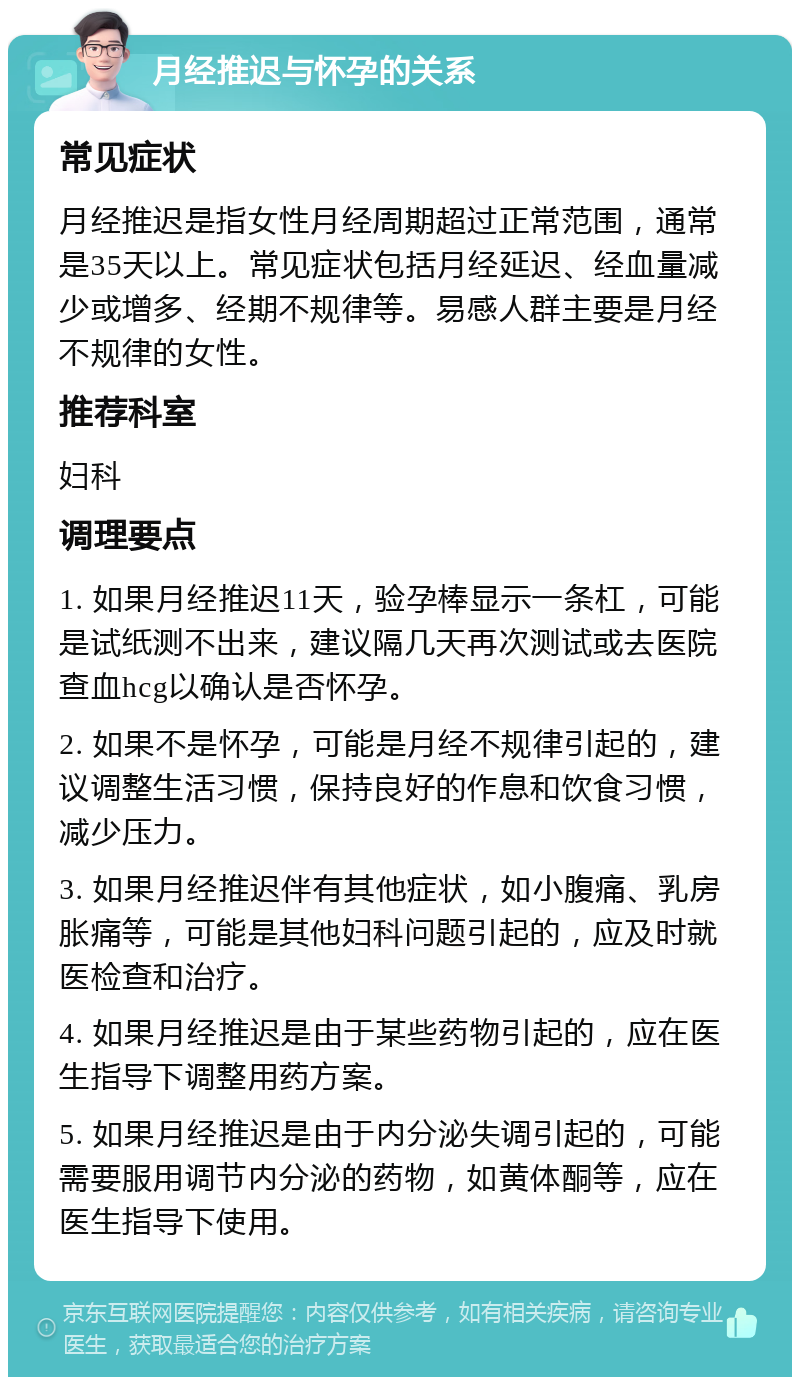 月经推迟与怀孕的关系 常见症状 月经推迟是指女性月经周期超过正常范围，通常是35天以上。常见症状包括月经延迟、经血量减少或增多、经期不规律等。易感人群主要是月经不规律的女性。 推荐科室 妇科 调理要点 1. 如果月经推迟11天，验孕棒显示一条杠，可能是试纸测不出来，建议隔几天再次测试或去医院查血hcg以确认是否怀孕。 2. 如果不是怀孕，可能是月经不规律引起的，建议调整生活习惯，保持良好的作息和饮食习惯，减少压力。 3. 如果月经推迟伴有其他症状，如小腹痛、乳房胀痛等，可能是其他妇科问题引起的，应及时就医检查和治疗。 4. 如果月经推迟是由于某些药物引起的，应在医生指导下调整用药方案。 5. 如果月经推迟是由于内分泌失调引起的，可能需要服用调节内分泌的药物，如黄体酮等，应在医生指导下使用。