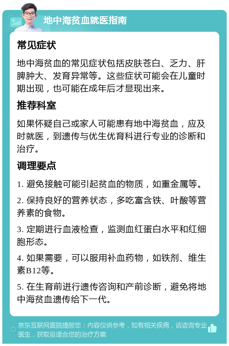 地中海贫血就医指南 常见症状 地中海贫血的常见症状包括皮肤苍白、乏力、肝脾肿大、发育异常等。这些症状可能会在儿童时期出现，也可能在成年后才显现出来。 推荐科室 如果怀疑自己或家人可能患有地中海贫血，应及时就医，到遗传与优生优育科进行专业的诊断和治疗。 调理要点 1. 避免接触可能引起贫血的物质，如重金属等。 2. 保持良好的营养状态，多吃富含铁、叶酸等营养素的食物。 3. 定期进行血液检查，监测血红蛋白水平和红细胞形态。 4. 如果需要，可以服用补血药物，如铁剂、维生素B12等。 5. 在生育前进行遗传咨询和产前诊断，避免将地中海贫血遗传给下一代。