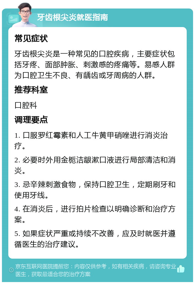 牙齿根尖炎就医指南 常见症状 牙齿根尖炎是一种常见的口腔疾病，主要症状包括牙疼、面部肿胀、刺激感的疼痛等。易感人群为口腔卫生不良、有龋齿或牙周病的人群。 推荐科室 口腔科 调理要点 1. 口服罗红霉素和人工牛黄甲硝唑进行消炎治疗。 2. 必要时外用金栀洁龈漱口液进行局部清洁和消炎。 3. 忌辛辣刺激食物，保持口腔卫生，定期刷牙和使用牙线。 4. 在消炎后，进行拍片检查以明确诊断和治疗方案。 5. 如果症状严重或持续不改善，应及时就医并遵循医生的治疗建议。