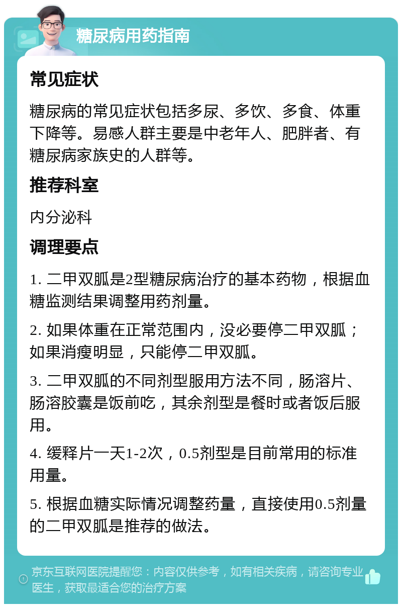 糖尿病用药指南 常见症状 糖尿病的常见症状包括多尿、多饮、多食、体重下降等。易感人群主要是中老年人、肥胖者、有糖尿病家族史的人群等。 推荐科室 内分泌科 调理要点 1. 二甲双胍是2型糖尿病治疗的基本药物，根据血糖监测结果调整用药剂量。 2. 如果体重在正常范围内，没必要停二甲双胍；如果消瘦明显，只能停二甲双胍。 3. 二甲双胍的不同剂型服用方法不同，肠溶片、肠溶胶囊是饭前吃，其余剂型是餐时或者饭后服用。 4. 缓释片一天1-2次，0.5剂型是目前常用的标准用量。 5. 根据血糖实际情况调整药量，直接使用0.5剂量的二甲双胍是推荐的做法。