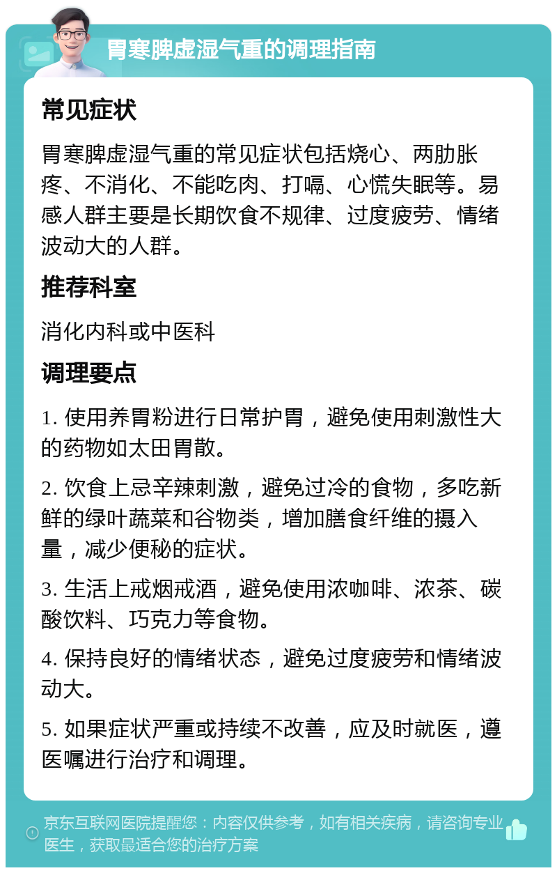 胃寒脾虚湿气重的调理指南 常见症状 胃寒脾虚湿气重的常见症状包括烧心、两肋胀疼、不消化、不能吃肉、打嗝、心慌失眠等。易感人群主要是长期饮食不规律、过度疲劳、情绪波动大的人群。 推荐科室 消化内科或中医科 调理要点 1. 使用养胃粉进行日常护胃，避免使用刺激性大的药物如太田胃散。 2. 饮食上忌辛辣刺激，避免过冷的食物，多吃新鲜的绿叶蔬菜和谷物类，增加膳食纤维的摄入量，减少便秘的症状。 3. 生活上戒烟戒酒，避免使用浓咖啡、浓茶、碳酸饮料、巧克力等食物。 4. 保持良好的情绪状态，避免过度疲劳和情绪波动大。 5. 如果症状严重或持续不改善，应及时就医，遵医嘱进行治疗和调理。