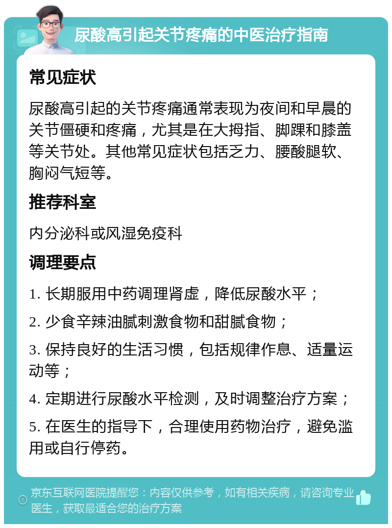 尿酸高引起关节疼痛的中医治疗指南 常见症状 尿酸高引起的关节疼痛通常表现为夜间和早晨的关节僵硬和疼痛，尤其是在大拇指、脚踝和膝盖等关节处。其他常见症状包括乏力、腰酸腿软、胸闷气短等。 推荐科室 内分泌科或风湿免疫科 调理要点 1. 长期服用中药调理肾虚，降低尿酸水平； 2. 少食辛辣油腻刺激食物和甜腻食物； 3. 保持良好的生活习惯，包括规律作息、适量运动等； 4. 定期进行尿酸水平检测，及时调整治疗方案； 5. 在医生的指导下，合理使用药物治疗，避免滥用或自行停药。