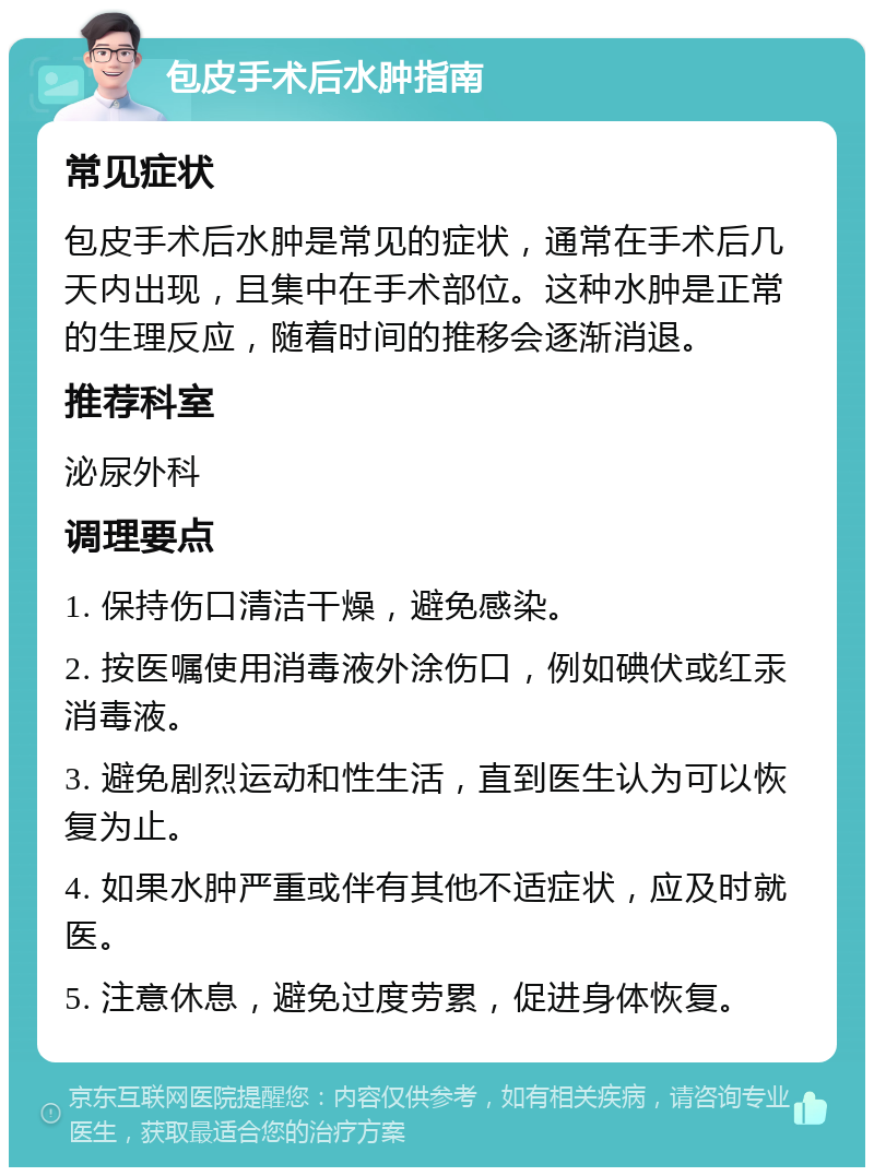 包皮手术后水肿指南 常见症状 包皮手术后水肿是常见的症状，通常在手术后几天内出现，且集中在手术部位。这种水肿是正常的生理反应，随着时间的推移会逐渐消退。 推荐科室 泌尿外科 调理要点 1. 保持伤口清洁干燥，避免感染。 2. 按医嘱使用消毒液外涂伤口，例如碘伏或红汞消毒液。 3. 避免剧烈运动和性生活，直到医生认为可以恢复为止。 4. 如果水肿严重或伴有其他不适症状，应及时就医。 5. 注意休息，避免过度劳累，促进身体恢复。