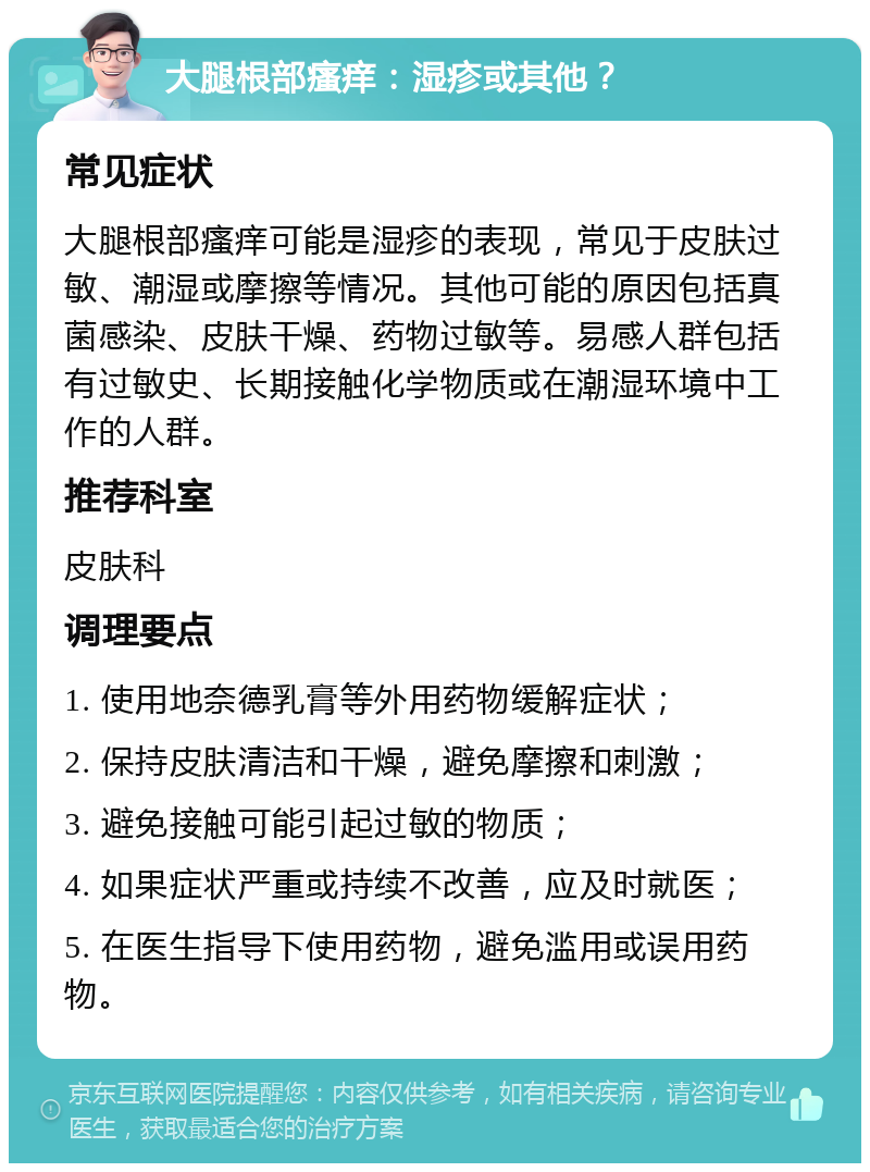 大腿根部瘙痒：湿疹或其他？ 常见症状 大腿根部瘙痒可能是湿疹的表现，常见于皮肤过敏、潮湿或摩擦等情况。其他可能的原因包括真菌感染、皮肤干燥、药物过敏等。易感人群包括有过敏史、长期接触化学物质或在潮湿环境中工作的人群。 推荐科室 皮肤科 调理要点 1. 使用地奈德乳膏等外用药物缓解症状； 2. 保持皮肤清洁和干燥，避免摩擦和刺激； 3. 避免接触可能引起过敏的物质； 4. 如果症状严重或持续不改善，应及时就医； 5. 在医生指导下使用药物，避免滥用或误用药物。