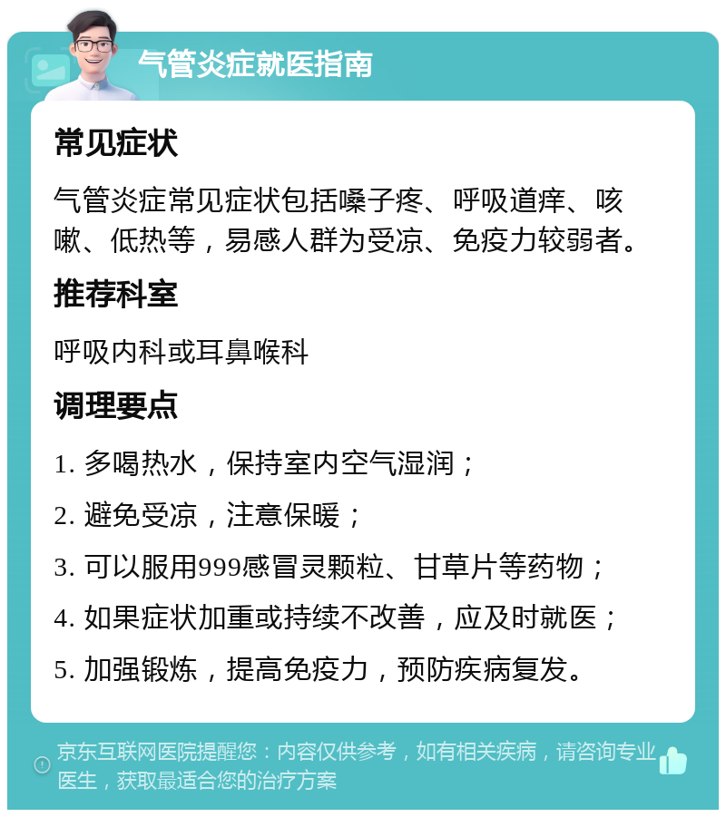 气管炎症就医指南 常见症状 气管炎症常见症状包括嗓子疼、呼吸道痒、咳嗽、低热等，易感人群为受凉、免疫力较弱者。 推荐科室 呼吸内科或耳鼻喉科 调理要点 1. 多喝热水，保持室内空气湿润； 2. 避免受凉，注意保暖； 3. 可以服用999感冒灵颗粒、甘草片等药物； 4. 如果症状加重或持续不改善，应及时就医； 5. 加强锻炼，提高免疫力，预防疾病复发。