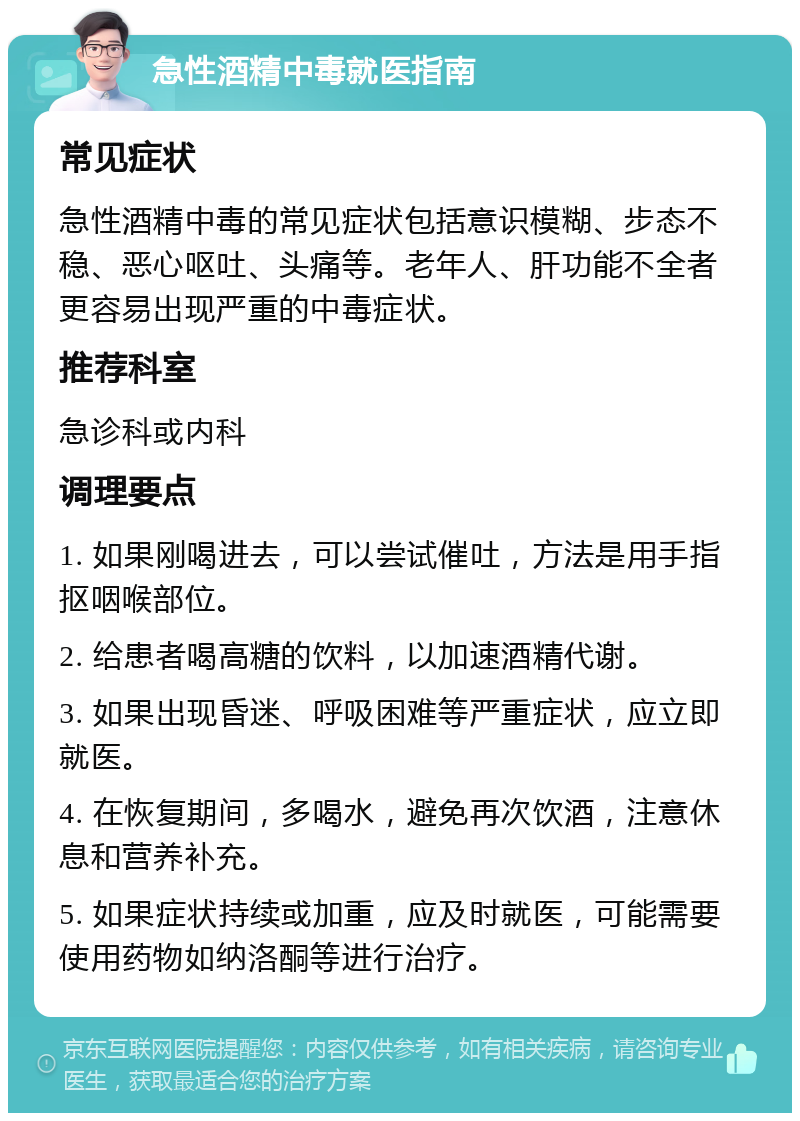 急性酒精中毒就医指南 常见症状 急性酒精中毒的常见症状包括意识模糊、步态不稳、恶心呕吐、头痛等。老年人、肝功能不全者更容易出现严重的中毒症状。 推荐科室 急诊科或内科 调理要点 1. 如果刚喝进去，可以尝试催吐，方法是用手指抠咽喉部位。 2. 给患者喝高糖的饮料，以加速酒精代谢。 3. 如果出现昏迷、呼吸困难等严重症状，应立即就医。 4. 在恢复期间，多喝水，避免再次饮酒，注意休息和营养补充。 5. 如果症状持续或加重，应及时就医，可能需要使用药物如纳洛酮等进行治疗。