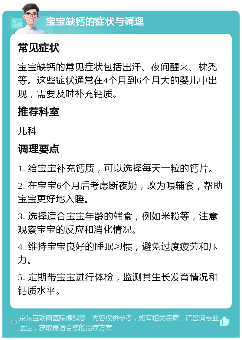 宝宝缺钙的症状与调理 常见症状 宝宝缺钙的常见症状包括出汗、夜间醒来、枕秃等。这些症状通常在4个月到6个月大的婴儿中出现，需要及时补充钙质。 推荐科室 儿科 调理要点 1. 给宝宝补充钙质，可以选择每天一粒的钙片。 2. 在宝宝6个月后考虑断夜奶，改为喂辅食，帮助宝宝更好地入睡。 3. 选择适合宝宝年龄的辅食，例如米粉等，注意观察宝宝的反应和消化情况。 4. 维持宝宝良好的睡眠习惯，避免过度疲劳和压力。 5. 定期带宝宝进行体检，监测其生长发育情况和钙质水平。