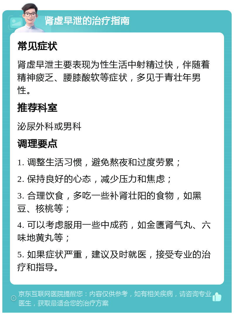 肾虚早泄的治疗指南 常见症状 肾虚早泄主要表现为性生活中射精过快，伴随着精神疲乏、腰膝酸软等症状，多见于青壮年男性。 推荐科室 泌尿外科或男科 调理要点 1. 调整生活习惯，避免熬夜和过度劳累； 2. 保持良好的心态，减少压力和焦虑； 3. 合理饮食，多吃一些补肾壮阳的食物，如黑豆、核桃等； 4. 可以考虑服用一些中成药，如金匮肾气丸、六味地黄丸等； 5. 如果症状严重，建议及时就医，接受专业的治疗和指导。