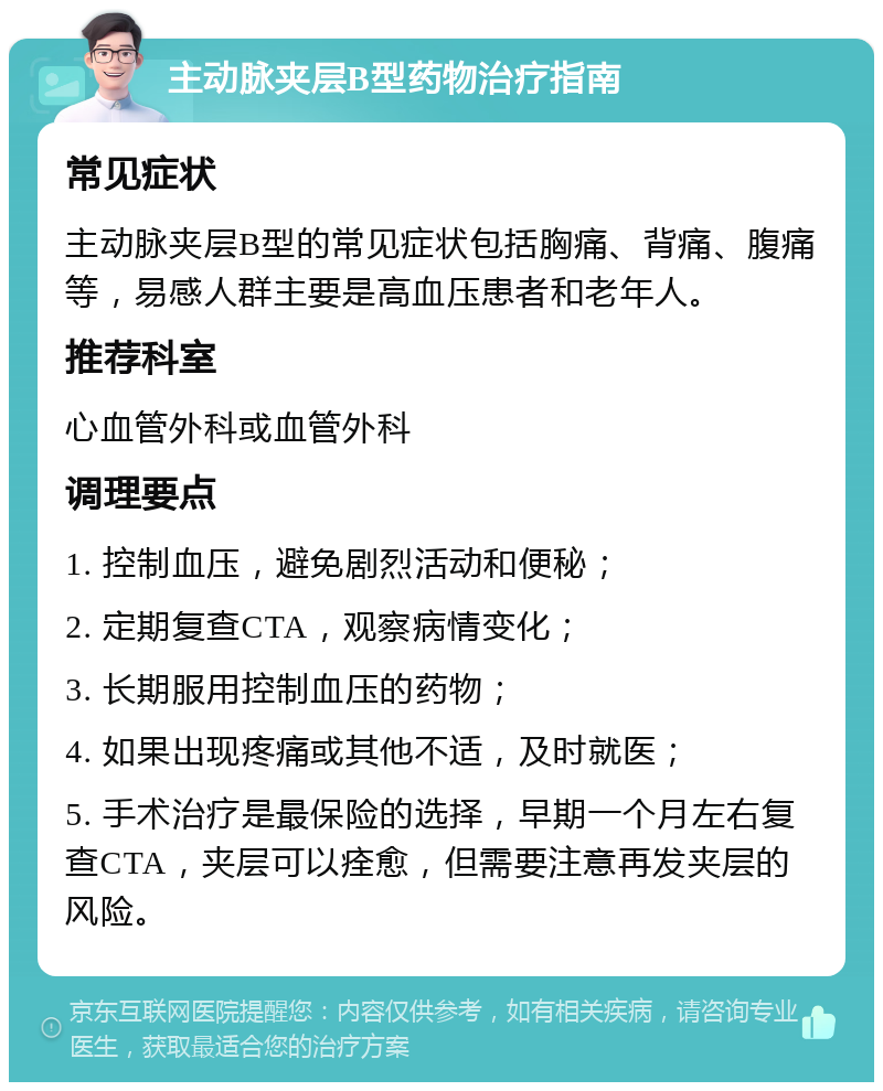 主动脉夹层B型药物治疗指南 常见症状 主动脉夹层B型的常见症状包括胸痛、背痛、腹痛等，易感人群主要是高血压患者和老年人。 推荐科室 心血管外科或血管外科 调理要点 1. 控制血压，避免剧烈活动和便秘； 2. 定期复查CTA，观察病情变化； 3. 长期服用控制血压的药物； 4. 如果出现疼痛或其他不适，及时就医； 5. 手术治疗是最保险的选择，早期一个月左右复查CTA，夹层可以痊愈，但需要注意再发夹层的风险。