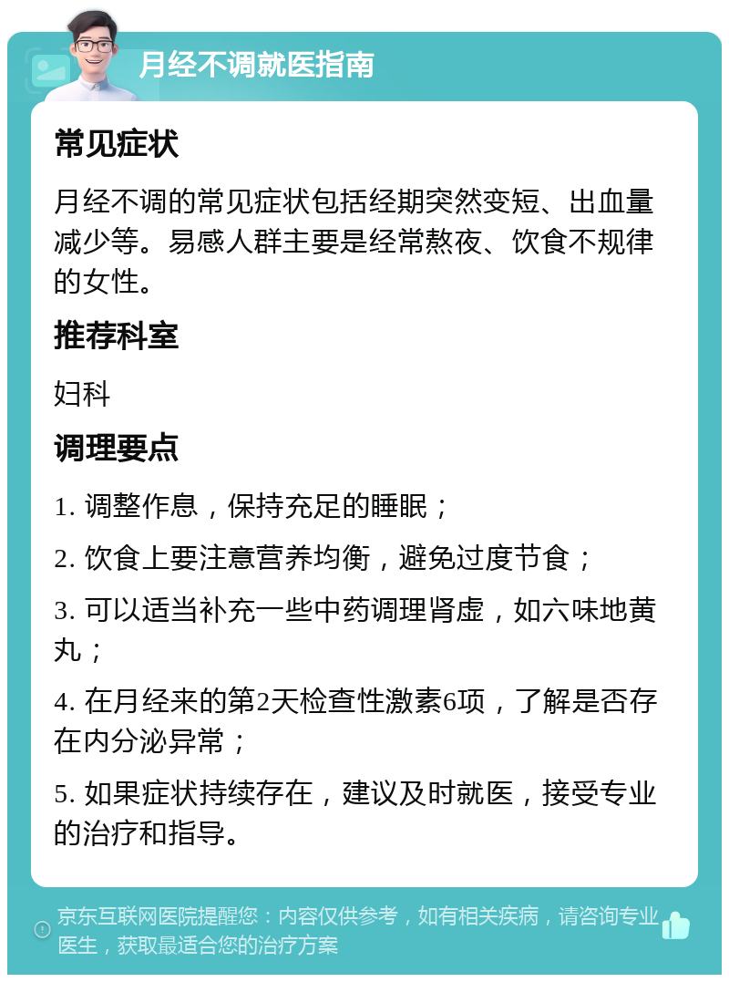 月经不调就医指南 常见症状 月经不调的常见症状包括经期突然变短、出血量减少等。易感人群主要是经常熬夜、饮食不规律的女性。 推荐科室 妇科 调理要点 1. 调整作息，保持充足的睡眠； 2. 饮食上要注意营养均衡，避免过度节食； 3. 可以适当补充一些中药调理肾虚，如六味地黄丸； 4. 在月经来的第2天检查性激素6项，了解是否存在内分泌异常； 5. 如果症状持续存在，建议及时就医，接受专业的治疗和指导。