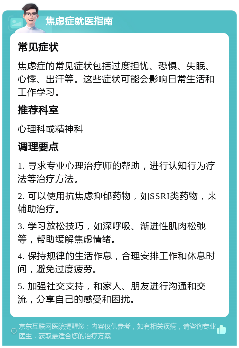 焦虑症就医指南 常见症状 焦虑症的常见症状包括过度担忧、恐惧、失眠、心悸、出汗等。这些症状可能会影响日常生活和工作学习。 推荐科室 心理科或精神科 调理要点 1. 寻求专业心理治疗师的帮助，进行认知行为疗法等治疗方法。 2. 可以使用抗焦虑抑郁药物，如SSRI类药物，来辅助治疗。 3. 学习放松技巧，如深呼吸、渐进性肌肉松弛等，帮助缓解焦虑情绪。 4. 保持规律的生活作息，合理安排工作和休息时间，避免过度疲劳。 5. 加强社交支持，和家人、朋友进行沟通和交流，分享自己的感受和困扰。