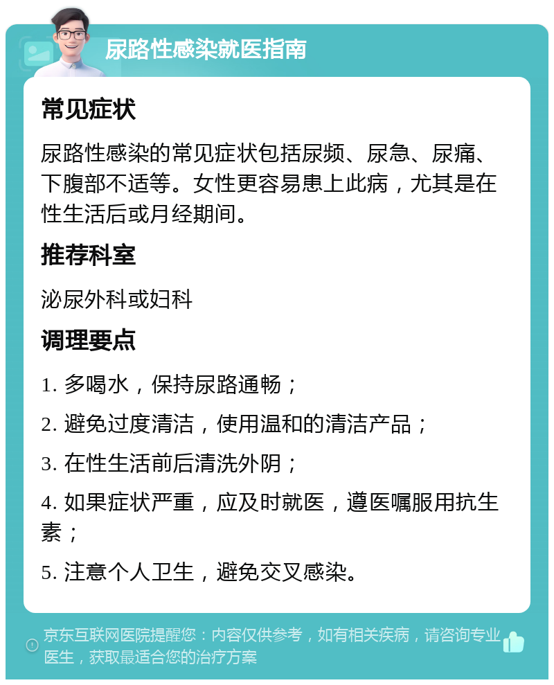 尿路性感染就医指南 常见症状 尿路性感染的常见症状包括尿频、尿急、尿痛、下腹部不适等。女性更容易患上此病，尤其是在性生活后或月经期间。 推荐科室 泌尿外科或妇科 调理要点 1. 多喝水，保持尿路通畅； 2. 避免过度清洁，使用温和的清洁产品； 3. 在性生活前后清洗外阴； 4. 如果症状严重，应及时就医，遵医嘱服用抗生素； 5. 注意个人卫生，避免交叉感染。