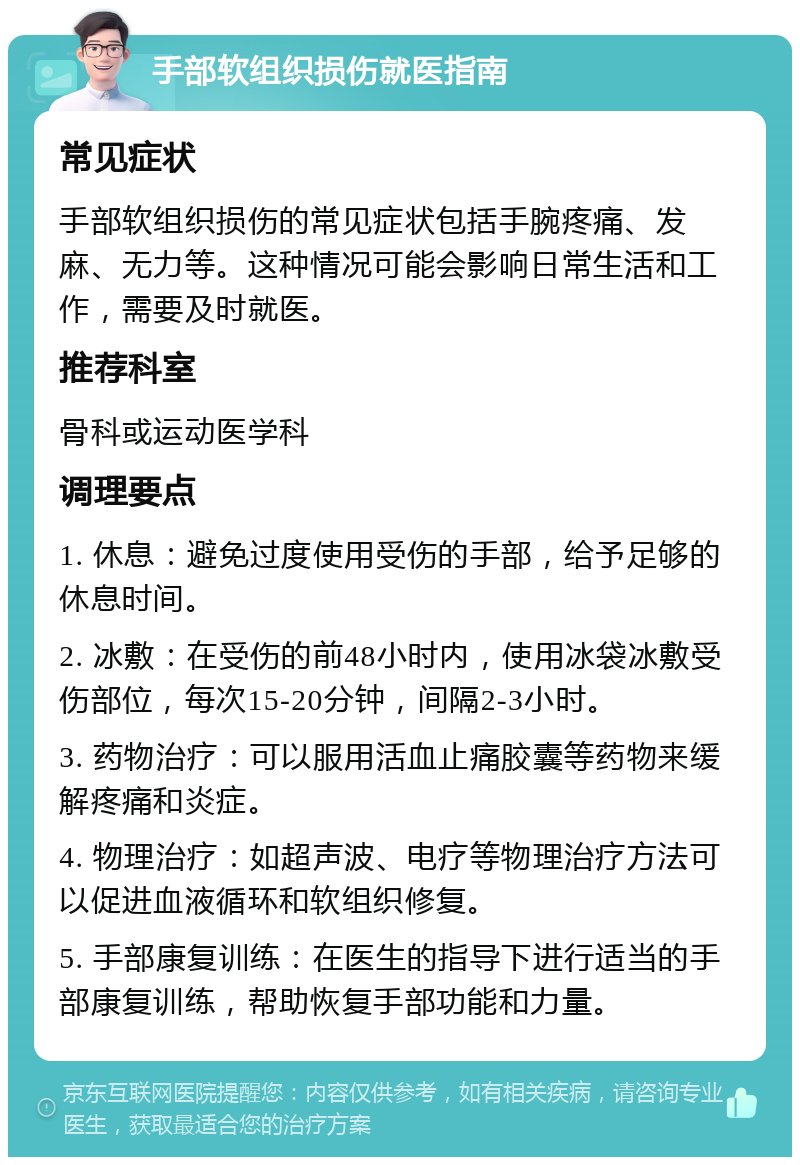 手部软组织损伤就医指南 常见症状 手部软组织损伤的常见症状包括手腕疼痛、发麻、无力等。这种情况可能会影响日常生活和工作，需要及时就医。 推荐科室 骨科或运动医学科 调理要点 1. 休息：避免过度使用受伤的手部，给予足够的休息时间。 2. 冰敷：在受伤的前48小时内，使用冰袋冰敷受伤部位，每次15-20分钟，间隔2-3小时。 3. 药物治疗：可以服用活血止痛胶囊等药物来缓解疼痛和炎症。 4. 物理治疗：如超声波、电疗等物理治疗方法可以促进血液循环和软组织修复。 5. 手部康复训练：在医生的指导下进行适当的手部康复训练，帮助恢复手部功能和力量。