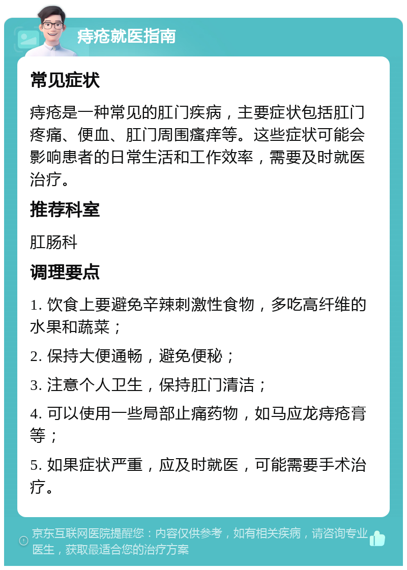 痔疮就医指南 常见症状 痔疮是一种常见的肛门疾病，主要症状包括肛门疼痛、便血、肛门周围瘙痒等。这些症状可能会影响患者的日常生活和工作效率，需要及时就医治疗。 推荐科室 肛肠科 调理要点 1. 饮食上要避免辛辣刺激性食物，多吃高纤维的水果和蔬菜； 2. 保持大便通畅，避免便秘； 3. 注意个人卫生，保持肛门清洁； 4. 可以使用一些局部止痛药物，如马应龙痔疮膏等； 5. 如果症状严重，应及时就医，可能需要手术治疗。