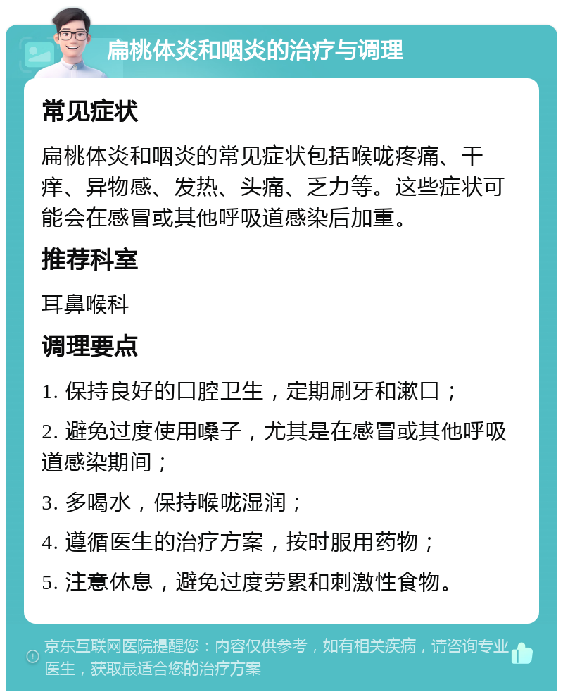 扁桃体炎和咽炎的治疗与调理 常见症状 扁桃体炎和咽炎的常见症状包括喉咙疼痛、干痒、异物感、发热、头痛、乏力等。这些症状可能会在感冒或其他呼吸道感染后加重。 推荐科室 耳鼻喉科 调理要点 1. 保持良好的口腔卫生，定期刷牙和漱口； 2. 避免过度使用嗓子，尤其是在感冒或其他呼吸道感染期间； 3. 多喝水，保持喉咙湿润； 4. 遵循医生的治疗方案，按时服用药物； 5. 注意休息，避免过度劳累和刺激性食物。