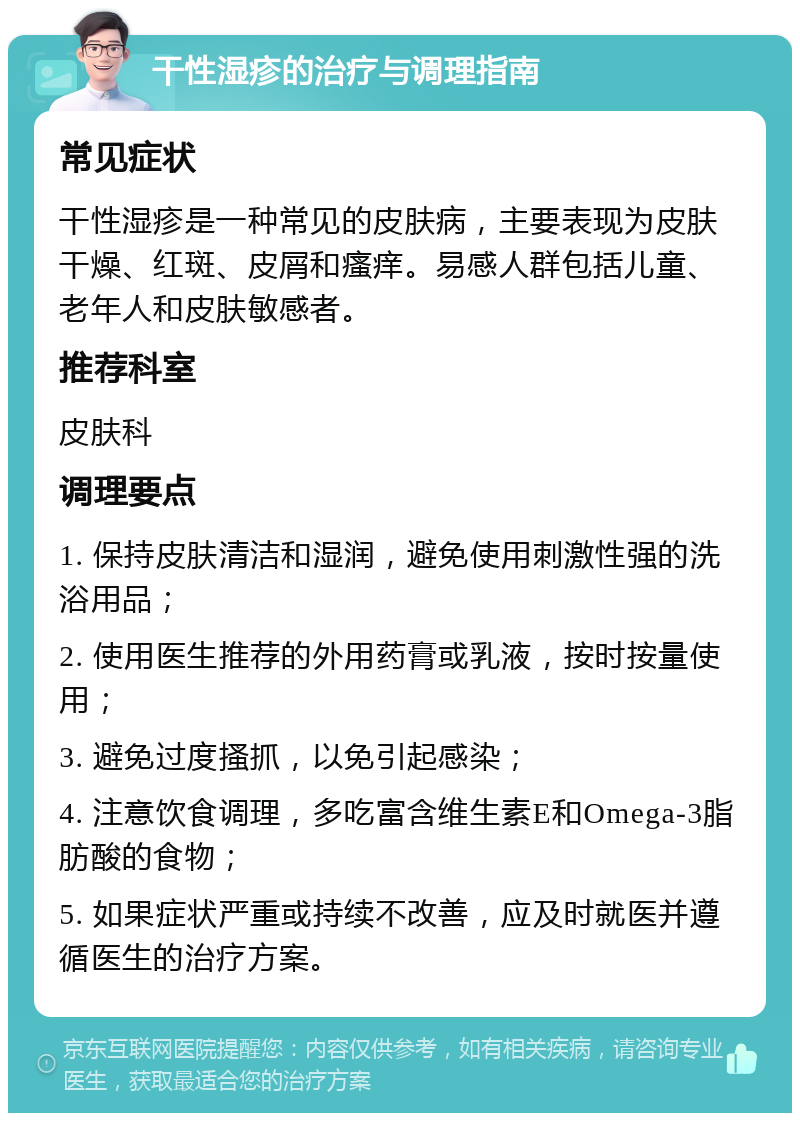 干性湿疹的治疗与调理指南 常见症状 干性湿疹是一种常见的皮肤病，主要表现为皮肤干燥、红斑、皮屑和瘙痒。易感人群包括儿童、老年人和皮肤敏感者。 推荐科室 皮肤科 调理要点 1. 保持皮肤清洁和湿润，避免使用刺激性强的洗浴用品； 2. 使用医生推荐的外用药膏或乳液，按时按量使用； 3. 避免过度搔抓，以免引起感染； 4. 注意饮食调理，多吃富含维生素E和Omega-3脂肪酸的食物； 5. 如果症状严重或持续不改善，应及时就医并遵循医生的治疗方案。