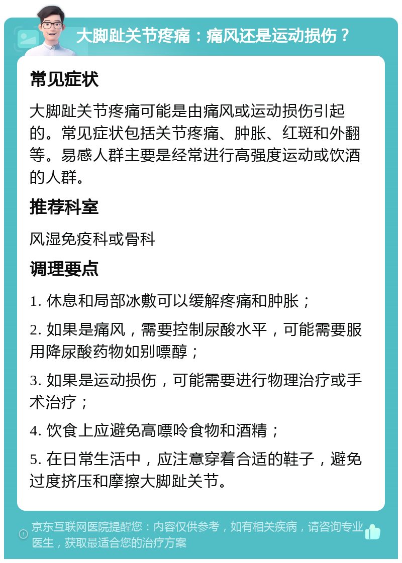 大脚趾关节疼痛：痛风还是运动损伤？ 常见症状 大脚趾关节疼痛可能是由痛风或运动损伤引起的。常见症状包括关节疼痛、肿胀、红斑和外翻等。易感人群主要是经常进行高强度运动或饮酒的人群。 推荐科室 风湿免疫科或骨科 调理要点 1. 休息和局部冰敷可以缓解疼痛和肿胀； 2. 如果是痛风，需要控制尿酸水平，可能需要服用降尿酸药物如别嘌醇； 3. 如果是运动损伤，可能需要进行物理治疗或手术治疗； 4. 饮食上应避免高嘌呤食物和酒精； 5. 在日常生活中，应注意穿着合适的鞋子，避免过度挤压和摩擦大脚趾关节。