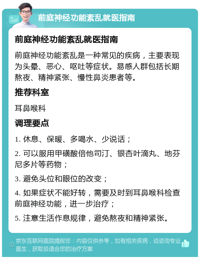 前庭神经功能紊乱就医指南 前庭神经功能紊乱就医指南 前庭神经功能紊乱是一种常见的疾病，主要表现为头晕、恶心、呕吐等症状。易感人群包括长期熬夜、精神紧张、慢性鼻炎患者等。 推荐科室 耳鼻喉科 调理要点 1. 休息、保暖、多喝水、少说话； 2. 可以服用甲磺酸倍他司汀、银杏叶滴丸、地芬尼多片等药物； 3. 避免头位和眼位的改变； 4. 如果症状不能好转，需要及时到耳鼻喉科检查前庭神经功能，进一步治疗； 5. 注意生活作息规律，避免熬夜和精神紧张。