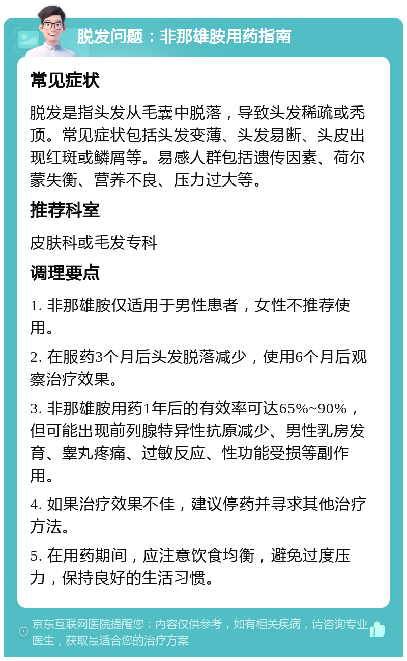 脱发问题：非那雄胺用药指南 常见症状 脱发是指头发从毛囊中脱落，导致头发稀疏或秃顶。常见症状包括头发变薄、头发易断、头皮出现红斑或鳞屑等。易感人群包括遗传因素、荷尔蒙失衡、营养不良、压力过大等。 推荐科室 皮肤科或毛发专科 调理要点 1. 非那雄胺仅适用于男性患者，女性不推荐使用。 2. 在服药3个月后头发脱落减少，使用6个月后观察治疗效果。 3. 非那雄胺用药1年后的有效率可达65%~90%，但可能出现前列腺特异性抗原减少、男性乳房发育、睾丸疼痛、过敏反应、性功能受损等副作用。 4. 如果治疗效果不佳，建议停药并寻求其他治疗方法。 5. 在用药期间，应注意饮食均衡，避免过度压力，保持良好的生活习惯。