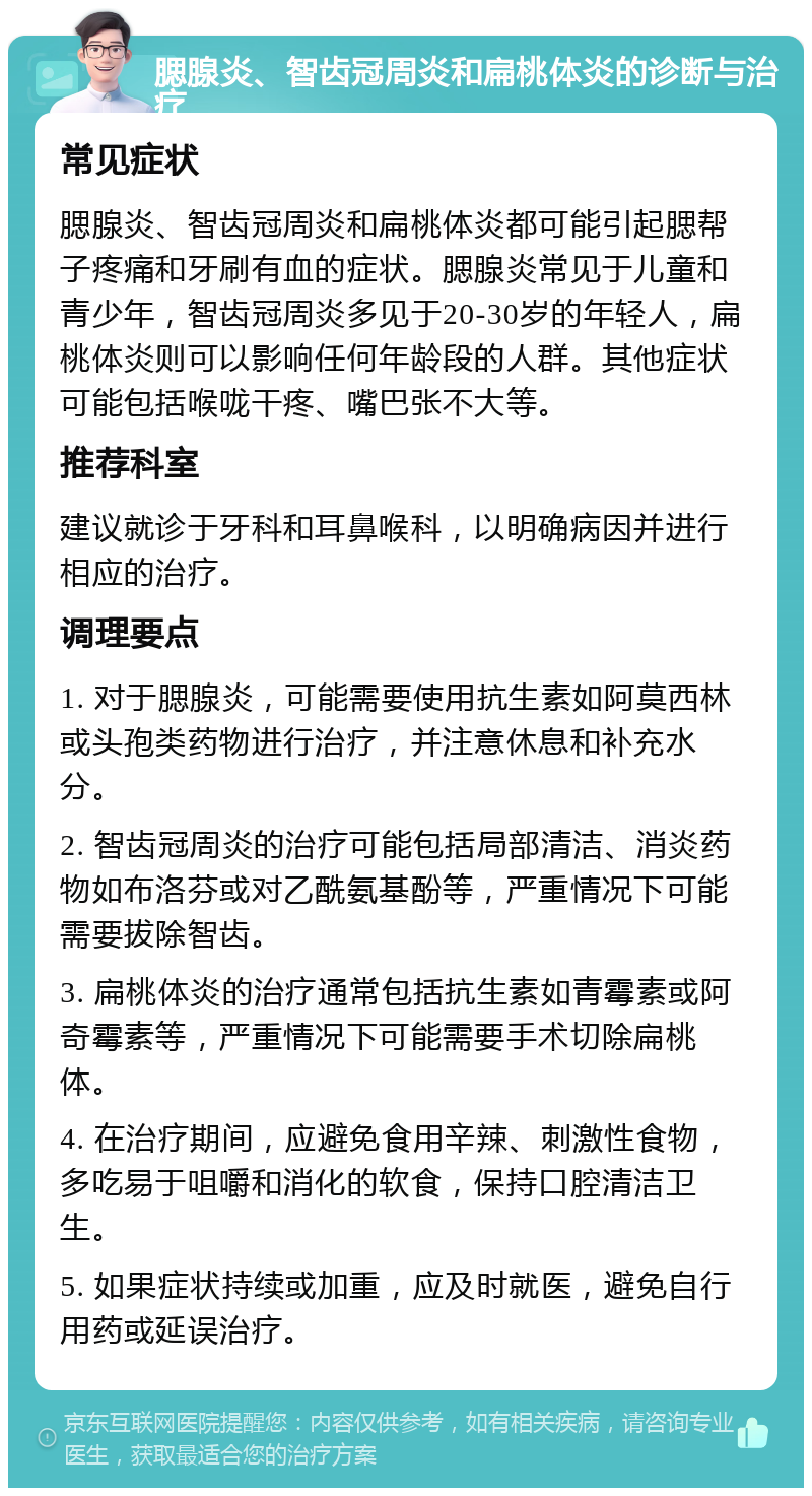 腮腺炎、智齿冠周炎和扁桃体炎的诊断与治疗 常见症状 腮腺炎、智齿冠周炎和扁桃体炎都可能引起腮帮子疼痛和牙刷有血的症状。腮腺炎常见于儿童和青少年，智齿冠周炎多见于20-30岁的年轻人，扁桃体炎则可以影响任何年龄段的人群。其他症状可能包括喉咙干疼、嘴巴张不大等。 推荐科室 建议就诊于牙科和耳鼻喉科，以明确病因并进行相应的治疗。 调理要点 1. 对于腮腺炎，可能需要使用抗生素如阿莫西林或头孢类药物进行治疗，并注意休息和补充水分。 2. 智齿冠周炎的治疗可能包括局部清洁、消炎药物如布洛芬或对乙酰氨基酚等，严重情况下可能需要拔除智齿。 3. 扁桃体炎的治疗通常包括抗生素如青霉素或阿奇霉素等，严重情况下可能需要手术切除扁桃体。 4. 在治疗期间，应避免食用辛辣、刺激性食物，多吃易于咀嚼和消化的软食，保持口腔清洁卫生。 5. 如果症状持续或加重，应及时就医，避免自行用药或延误治疗。