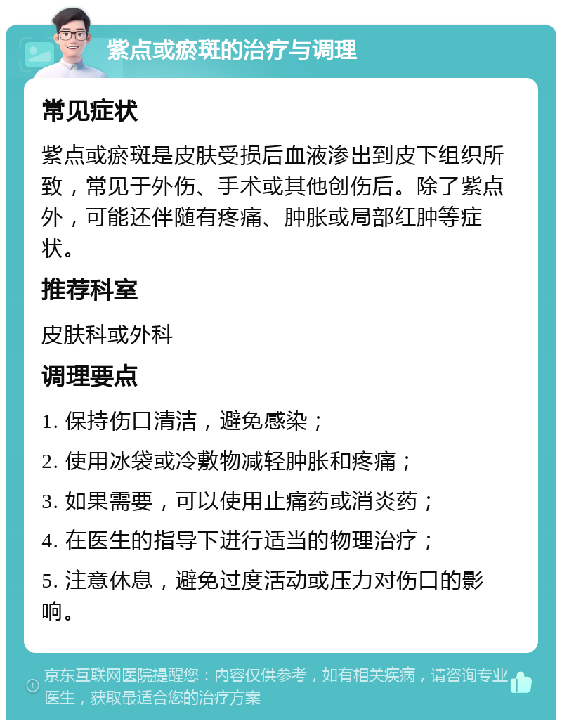 紫点或瘀斑的治疗与调理 常见症状 紫点或瘀斑是皮肤受损后血液渗出到皮下组织所致，常见于外伤、手术或其他创伤后。除了紫点外，可能还伴随有疼痛、肿胀或局部红肿等症状。 推荐科室 皮肤科或外科 调理要点 1. 保持伤口清洁，避免感染； 2. 使用冰袋或冷敷物减轻肿胀和疼痛； 3. 如果需要，可以使用止痛药或消炎药； 4. 在医生的指导下进行适当的物理治疗； 5. 注意休息，避免过度活动或压力对伤口的影响。