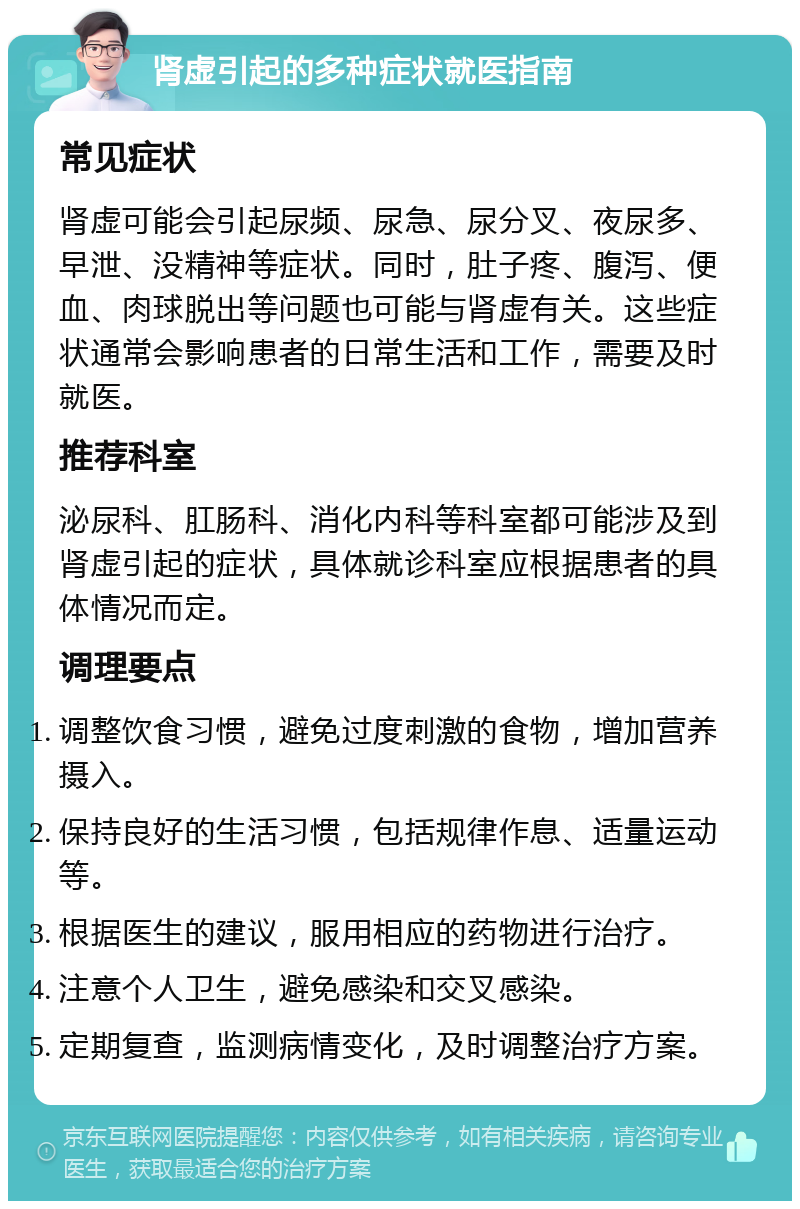 肾虚引起的多种症状就医指南 常见症状 肾虚可能会引起尿频、尿急、尿分叉、夜尿多、早泄、没精神等症状。同时，肚子疼、腹泻、便血、肉球脱出等问题也可能与肾虚有关。这些症状通常会影响患者的日常生活和工作，需要及时就医。 推荐科室 泌尿科、肛肠科、消化内科等科室都可能涉及到肾虚引起的症状，具体就诊科室应根据患者的具体情况而定。 调理要点 调整饮食习惯，避免过度刺激的食物，增加营养摄入。 保持良好的生活习惯，包括规律作息、适量运动等。 根据医生的建议，服用相应的药物进行治疗。 注意个人卫生，避免感染和交叉感染。 定期复查，监测病情变化，及时调整治疗方案。