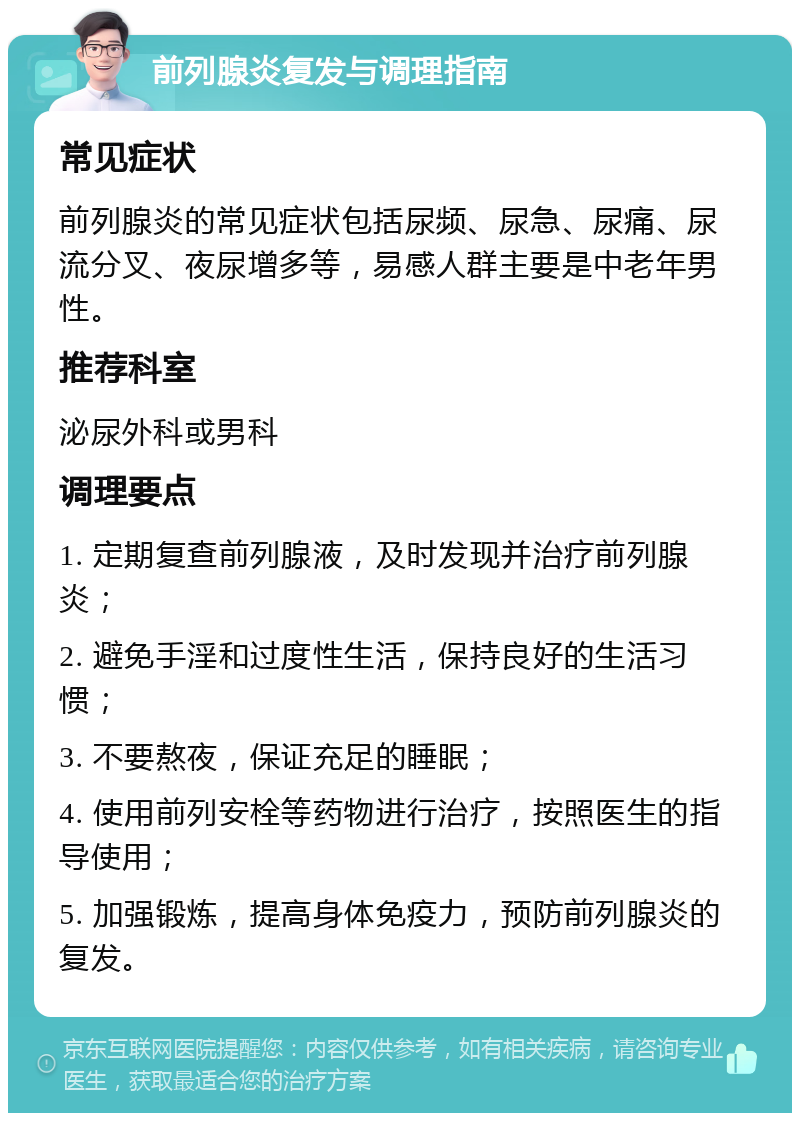 前列腺炎复发与调理指南 常见症状 前列腺炎的常见症状包括尿频、尿急、尿痛、尿流分叉、夜尿增多等，易感人群主要是中老年男性。 推荐科室 泌尿外科或男科 调理要点 1. 定期复查前列腺液，及时发现并治疗前列腺炎； 2. 避免手淫和过度性生活，保持良好的生活习惯； 3. 不要熬夜，保证充足的睡眠； 4. 使用前列安栓等药物进行治疗，按照医生的指导使用； 5. 加强锻炼，提高身体免疫力，预防前列腺炎的复发。