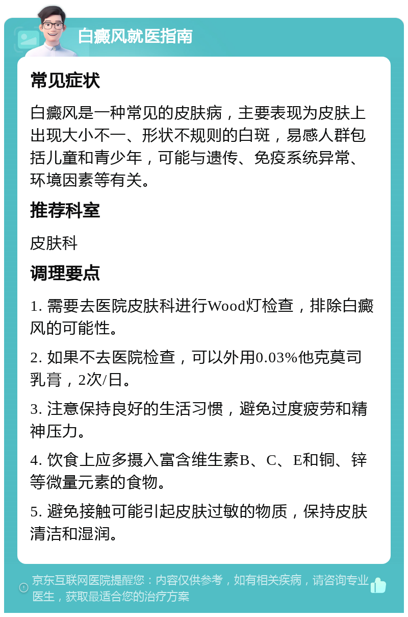 白癜风就医指南 常见症状 白癜风是一种常见的皮肤病，主要表现为皮肤上出现大小不一、形状不规则的白斑，易感人群包括儿童和青少年，可能与遗传、免疫系统异常、环境因素等有关。 推荐科室 皮肤科 调理要点 1. 需要去医院皮肤科进行Wood灯检查，排除白癜风的可能性。 2. 如果不去医院检查，可以外用0.03%他克莫司乳膏，2次/日。 3. 注意保持良好的生活习惯，避免过度疲劳和精神压力。 4. 饮食上应多摄入富含维生素B、C、E和铜、锌等微量元素的食物。 5. 避免接触可能引起皮肤过敏的物质，保持皮肤清洁和湿润。