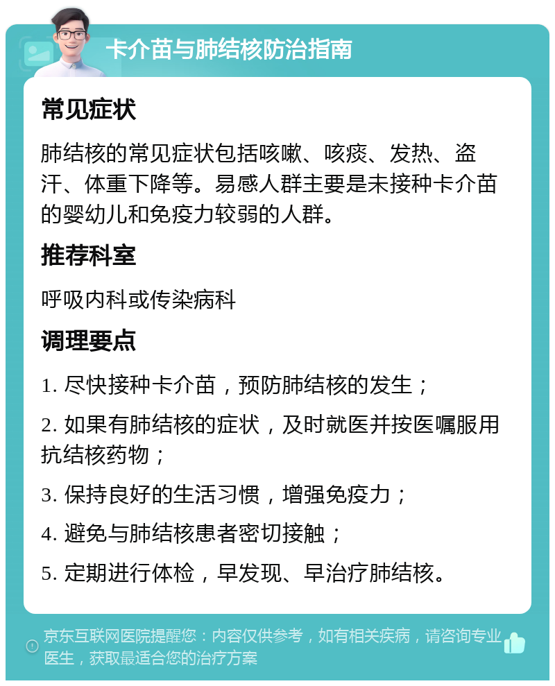 卡介苗与肺结核防治指南 常见症状 肺结核的常见症状包括咳嗽、咳痰、发热、盗汗、体重下降等。易感人群主要是未接种卡介苗的婴幼儿和免疫力较弱的人群。 推荐科室 呼吸内科或传染病科 调理要点 1. 尽快接种卡介苗，预防肺结核的发生； 2. 如果有肺结核的症状，及时就医并按医嘱服用抗结核药物； 3. 保持良好的生活习惯，增强免疫力； 4. 避免与肺结核患者密切接触； 5. 定期进行体检，早发现、早治疗肺结核。