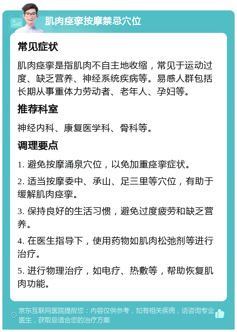 肌肉痉挛按摩禁忌穴位 常见症状 肌肉痉挛是指肌肉不自主地收缩，常见于运动过度、缺乏营养、神经系统疾病等。易感人群包括长期从事重体力劳动者、老年人、孕妇等。 推荐科室 神经内科、康复医学科、骨科等。 调理要点 1. 避免按摩涌泉穴位，以免加重痉挛症状。 2. 适当按摩委中、承山、足三里等穴位，有助于缓解肌肉痉挛。 3. 保持良好的生活习惯，避免过度疲劳和缺乏营养。 4. 在医生指导下，使用药物如肌肉松弛剂等进行治疗。 5. 进行物理治疗，如电疗、热敷等，帮助恢复肌肉功能。