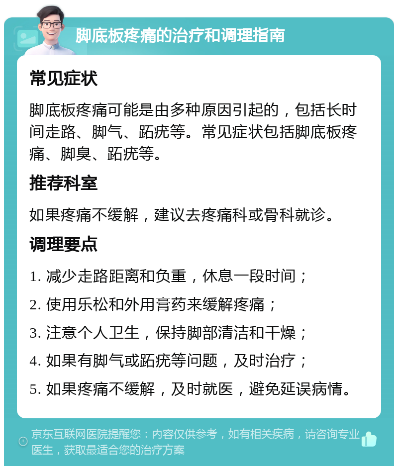 脚底板疼痛的治疗和调理指南 常见症状 脚底板疼痛可能是由多种原因引起的，包括长时间走路、脚气、跖疣等。常见症状包括脚底板疼痛、脚臭、跖疣等。 推荐科室 如果疼痛不缓解，建议去疼痛科或骨科就诊。 调理要点 1. 减少走路距离和负重，休息一段时间； 2. 使用乐松和外用膏药来缓解疼痛； 3. 注意个人卫生，保持脚部清洁和干燥； 4. 如果有脚气或跖疣等问题，及时治疗； 5. 如果疼痛不缓解，及时就医，避免延误病情。